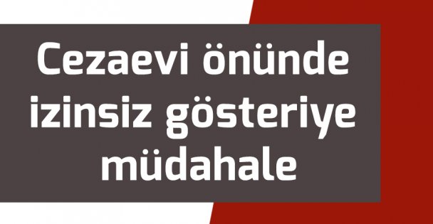 Cezaevi önünde izinsiz gösteriye müdahale