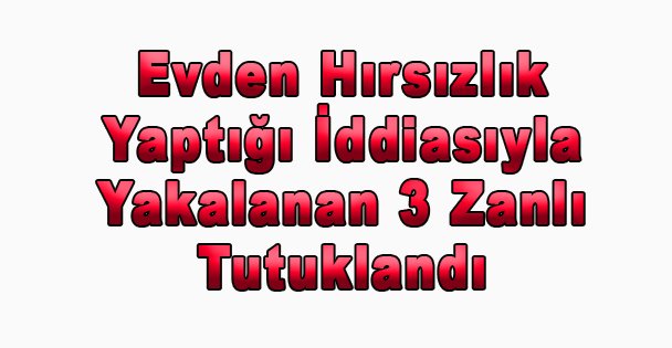 Evden Hırsızlık Yaptığı İddiasıyla Yakalanan 3 Zanlı Tutuklandı