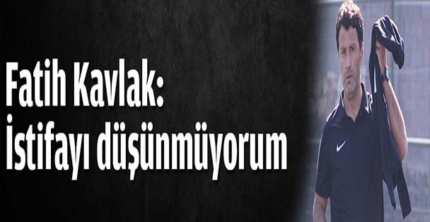 Fatih Kavlak: İstifayı düşünmüyorum