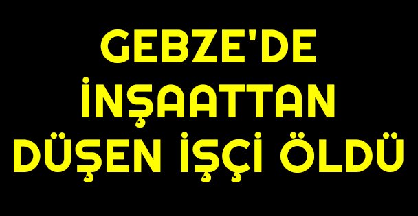 Gebze'de inşaattan düşen işçi öldü