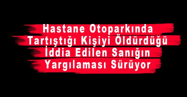 Hastane Otoparkında Tartıştığı Kişiyi Öldürdüğü İddia Edilen Sanığın Yargılaması Sürüyor