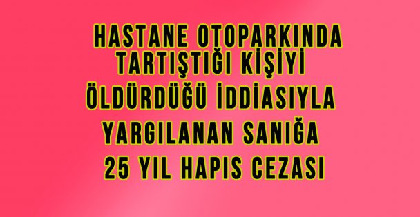 Hastane Otoparkında Tartıştığı Kişiyi Öldürdüğü İddiasıyla Yargılanan Sanığa 25 Yıl Hapis Cezası