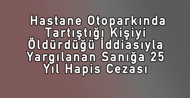 Hastane Otoparkında Tartıştığı Kişiyi Öldürdüğü İddiasıyla Yargılanan Sanığa 25 Yıl Hapis Cezası