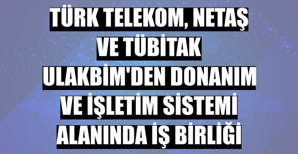 Türk Telekom, Netaş ve TÜBİTAK ULAKBİM'den donanım ve işletim sistemi alanında iş birliği