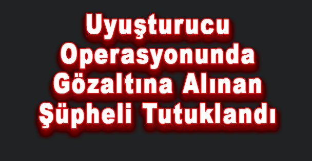 Uyuşturucu Operasyonunda Gözaltına Alınan Şüpheli Tutuklandı